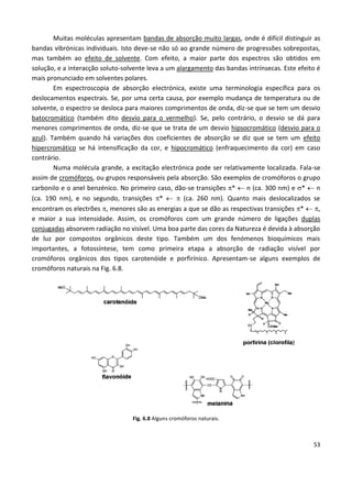 53
Muitas moléculas apresentam bandas de absorção muito largas, onde é difícil distinguir as
bandas vibrónicas individuais. Isto deve-se não só ao grande número de progressões sobrepostas,
mas também ao efeito de solvente. Com efeito, a maior parte dos espectros são obtidos em
solução, e a interacção soluto-solvente leva a um alargamento das bandas intrínsecas. Este efeito é
mais pronunciado em solventes polares.
Em espectroscopia de absorção electrónica, existe uma terminologia específica para os
deslocamentos espectrais. Se, por uma certa causa, por exemplo mudança de temperatura ou de
solvente, o espectro se desloca para maiores comprimentos de onda, diz-se que se tem um desvio
batocromático (também dito desvio para o vermelho). Se, pelo contrário, o desvio se dá para
menores comprimentos de onda, diz-se que se trata de um desvio hipsocromático (desvio para o
azul). Também quando há variações dos coeficientes de absorção se diz que se tem um efeito
hipercromático se há intensificação da cor, e hipocromático (enfraquecimento da cor) em caso
contrário.
Numa molécula grande, a excitação electrónica pode ser relativamente localizada. Fala-se
assim de cromóforos, ou grupos responsáveis pela absorção. São exemplos de cromóforos o grupo
carbonilo e o anel benzénico. No primeiro caso, dão-se transições *  n (ca. 300 nm) e *  n
(ca. 190 nm), e no segundo, transições *   (ca. 260 nm). Quanto mais deslocalizados se
encontram os electrões , menores são as energias a que se dão as respectivas transições *  ,
e maior a sua intensidade. Assim, os cromóforos com um grande número de ligações duplas
conjugadas absorvem radiação no visível. Uma boa parte das cores da Natureza é devida à absorção
de luz por compostos orgânicos deste tipo. Também um dos fenómenos bioquímicos mais
importantes, a fotossíntese, tem como primeira etapa a absorção de radiação visível por
cromóforos orgânicos dos tipos carotenóide e porfirínico. Apresentam-se alguns exemplos de
cromóforos naturais na Fig. 6.8.
Fig. 6.8 Alguns cromóforos naturais.
 