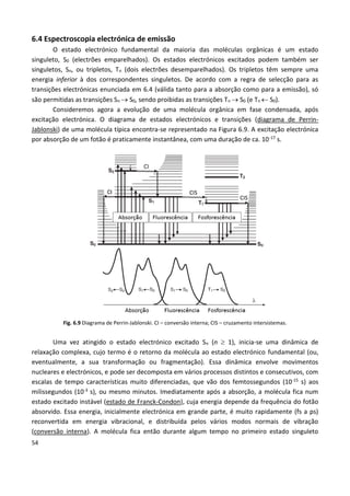 54
6.4 Espectroscopia electrónica de emissão
O estado electrónico fundamental da maioria das moléculas orgânicas é um estado
singuleto, S0 (electrões emparelhados). Os estados electrónicos excitados podem também ser
singuletos, Sn, ou tripletos, Tn (dois electrões desemparelhados). Os tripletos têm sempre uma
energia inferior à dos correspondentes singuletos. De acordo com a regra de selecção para as
transições electrónicas enunciada em 6.4 (válida tanto para a absorção como para a emissão), só
são permitidas as transições Sn  S0, sendo proibidas as transições Tn  S0 (e Tn  S0).
Consideremos agora a evolução de uma molécula orgânica em fase condensada, após
excitação electrónica. O diagrama de estados electrónicos e transições (diagrama de Perrin-
Jablonski) de uma molécula típica encontra-se representado na Figura 6.9. A excitação electrónica
por absorção de um fotão é praticamente instantânea, com uma duração de ca. 10-17 s.
Fig. 6.9 Diagrama de Perrin-Jablonski. CI – conversão interna; CIS – cruzamento intersistemas.
Uma vez atingido o estado electrónico excitado Sn (n  1), inicia-se uma dinâmica de
relaxação complexa, cujo termo é o retorno da molécula ao estado electrónico fundamental (ou,
eventualmente, a sua transformação ou fragmentação). Essa dinâmica envolve movimentos
nucleares e electrónicos, e pode ser decomposta em vários processos distintos e consecutivos, com
escalas de tempo características muito diferenciadas, que vão dos femtossegundos (10-15 s) aos
milissegundos (10-3 s), ou mesmo minutos. Imediatamente após a absorção, a molécula fica num
estado excitado instável (estado de Franck-Condon), cuja energia depende da frequência do fotão
absorvido. Essa energia, inicialmente electrónica em grande parte, é muito rapidamente (fs a ps)
reconvertida em energia vibracional, e distribuída pelos vários modos normais de vibração
(conversão interna). A molécula fica então durante algum tempo no primeiro estado singuleto
 