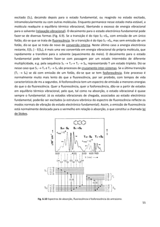 55
excitado (S1), decaindo depois para o estado fundamental, ou reagindo no estado excitado,
intramolecularmente ou com outras moléculas. Enquanto permanece nesse estado meta-estável, a
molécula readquire o equilíbrio térmico vibracional, libertando o excesso de energia vibracional
para o solvente (relaxação vibracional). O decaimento para o estado electrónico fundamental pode
fazer-se de diversas formas (Fig. 6.9). Se a transição é do tipo S1So, com emissão de um único
fotão, diz-se que se trata de fluorescência. Se a transição é do tipo S1So, mas sem emissão de um
fotão, diz-se que se trata de novo de conversão interna. Neste último caso a energia electrónica
restante, E(S1 ) - E(So), é mais uma vez convertida em energia vibracional da própria molécula, que
rapidamente a transfere para o solvente (aquecimento do meio). O decaimento para o estado
fundamental pode também fazer-se com passagem por um estado intermédio de diferente
multiplicidade, e.g. pela sequência S1  Tn T1  So, representando T um estado tripleto. Diz-se
nesse caso que S1  Tn e T1  So são processos de cruzamento inter-sistemas. Se a última transição
(T1  So) se dá com emissão de um fotão, diz-se que se tem fosforescência. Este processo é
normalmente muito mais lento do que a fluorescência, por ser proibido, com tempos de vida
característicos de ms a segundos. A fosforescência tem um espectro de emissão a menores energias
do que o da fluorescência. Quer a fluorescência, quer a fosforescência, dão-se a partir de estados
em equilíbrio térmico vibracional, pelo que, tal como na absorção, o estado vibracional é quase
sempre o fundamental. Já os estados vibracionais de chegada, associados ao estado electrónico
fundamental, poderão ser excitados (a estrutura vibrónica do espectro de fluorescência reflecte os
modos normais de vibração do estado electrónico fundamental). Assim, a emissão de fluorescência
está normalmente deslocada para o vermelho em relação à absorção, o que constitui a chamada lei
de Stokes.
Fig. 6.10 Espectros de absorção, fluorescência e fosforescência do antraceno.
 