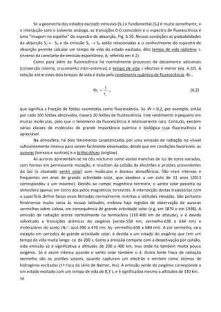 56
Se a geometria dos estados excitado emissivo (S1) e fundamental (So) é muito semelhante, e
a interacção com o solvente análoga, as transições 0-0 coincidem e o espectro de fluorescência é
uma “imagem no espelho” do espectro de absorção, Fig. 6.10. Nessas condições as probabilidades
da absorção S1  So e da emissão S1  So estão relacionadas e o conhecimento do espectro de
absorção permite calcular um tempo de vida do estado excitado, dito tempo de vida radiativo r
(inverso da constante de emissão espontânea, A, referida em 4.2).
Como para além da fluorescência há normalmente processos de decaimento adicionais
(conversão interna, cruzamento inter-sistemas) o tempo de vida  efectivo é menor (eq. 4.10). A
relação entre estes dois tempos de vida é dada pelo rendimento quântico de fluorescência, F ,
F
r




, (6.2)
que significa a fracção de fotões reemitidos como fluorescência. Se F = 0,2, por exemplo, então
por cada 100 fotões absorvidos, haverá 20 fotões de fluorescência. Este rendimento é pequeno em
muitas moléculas, pelo que o fenómeno da fluorescência é relativamente raro. Contudo, existem
várias classes de moléculas de grande importância química e biológica cuja fluorescência é
apreciável.
Na atmosfera, há dois fenómenos caracterizados por uma emissão de radiação no visível
suficientemente intensa para serem facilmente observados, desde que em condições favoráveis: as
auroras (boreais e austrais) e o brilho difuso (airglow).
As auroras apresentam-se no céu nocturno como vastas manchas de luz de cores variadas,
com formas em permanente mutação, e resultam da colisão de electrões e protões provenientes
do Sol (o chamado vento solar) com moléculas e átomos atmosféricos. São mais intensas e
frequentes em anos de grande actividade solar, que obedece a um ciclo de 11 anos (2013
correspondeu a um máximo). Devido ao campo magnético terrestre, o vento solar penetra na
atmosfera apenas em torno dos pólos magnéticos terrestres. A intersecção destas trajectórias com
a superfície define faixas ovais fechadas normalmente restritas a latitudes elevadas. São portanto
fenómenos muito raros às nossas latitudes, embora haja registos de observação de auroras
vermelhas sobre Lisboa, em consequência de grande actividade solar (e.g. em 1870 e em 1938). A
emissão de radiação ocorre normalmente na termosfera (110-400 km de altitude), e é devida
sobretudo a transições atómicas do oxigénio (verde-558 nm, vermelho-630 e 634 nm) e
moleculares do azoto (N2
+: azul-390 a 470 nm; N2: vermelho-650 a 680 nm). A cor vermelha, rara
excepto em períodos de grande actividade solar, é devida a um estado do oxigénio que tem um
tempo de vida muito longo: ca. de 200 s. Como a emissão compete com a desactivação por colisão,
esta emissão só é significativa a altitudes de 200 a 400 km, mas onde há também muito pouco
oxigénio. Só é assim intensa quando o vento solar também o é. Outra fonte fraca de radiação
vermelha são os protões solares, quando capturam um electrão e emitem como átomos de
hidrogénio excitados (1ª risca da série de Balmer, H). A emissão verde do oxigénio corresponde a
um estado excitado com um tempo de vida de 0,7 s, e é significativa mesmo a altitudes de 110 km.
 