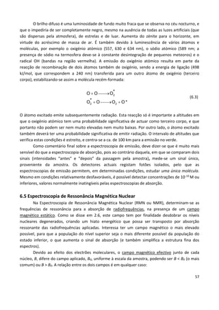 57
O brilho difuso é uma luminosidade de fundo muito fraca que se observa no céu nocturno, e
que o impediria de ser completamente negro, mesmo na ausência de todas as luzes artificiais (que
são dispersas pela atmosfera), de estrelas e de luar. Aumenta do zénite para o horizonte, em
virtude do acréscimo de massa de ar. É também devido à luminescência de vários átomos e
moléculas, por exemplo o oxigénio atómico (557, 630 e 634 nm), o sódio atómico (589 nm; a
presença de sódio na termosfera deve-se à constante desintegração de pequenos meteoros) e o
radical OH (bandas na região vermelha). A emissão do oxigénio atómico resulta em parte da
reacção de recombinação de dois átomos também de oxigénio, sendo a energia de ligação (498
kJ/mol, que correspondem a 240 nm) transferida para um outro átomo de oxigénio (terceiro
corpo), estabilizando-se assim a molécula recém-formada:
 
  
2
2 2
*
*
O O O
O O O O *
(6.3)
O átomo excitado emite subsequentemente radiação. Esta reacção só é importante a altitudes em
que o oxigénio atómico tem uma probabilidade significativa de actuar como terceiro corpo, e que
portanto não podem ser nem muito elevadas nem muito baixas. Por outro lado, o átomo excitado
também deverá ter uma probabilidade significativa de emitir radiação. O intervalo de altitudes que
verifica estas condições é estreito, e centra-se a ca. de 100 km para a emissão no verde.
Como comentário final sobre a espectroscopia de emissão, deve dizer-se que é muito mais
sensível do que a espectroscopia de absorção, pois ao contrário daquela, em que se comparam dois
sinais (intensidades “antes” e “depois” da passagem pela amostra), mede-se um sinal único,
proveniente da amostra. Os detectores actuais registam fotões isolados, pelo que as
espectroscopias de emissão permitem, em determinadas condições, estudar uma única molécula.
Mesmo em condições relativamente desfavoráveis, é possível detectar concentrações de 10-10 M ou
inferiores, valores normalmente inatingíveis pelas espectroscopias de absorção.
6.5 Espectroscopia de Ressonância Magnética Nuclear
Na Espectroscopia de Ressonância Magnética Nuclear (RMN ou NMR), determinam-se as
frequências de ressonância para a absorção de radiofrequências, na presença de um campo
magnético estático. Como se disse em 2.6, este campo tem por finalidade desdobrar os níveis
nucleares degenerados, criando um hiato energético que possa ser transposto por absorção
ressonante das radiofrequências aplicadas. Interessa ter um campo magnético o mais elevado
possível, para que a população do nível superior seja o mais diferente possível da população do
estado inferior, o que aumenta o sinal de absorção (e também simplifica a estrutura fina dos
espectros).
Devido ao efeito dos electrões moleculares, o campo magnético efectivo junto de cada
núcleo, B, difere do campo aplicado, B0, uniforme à escala da amostra, podendo ser B < B0 (o mais
comum) ou B > B0. A relação entre os dois campos é em qualquer caso:
 