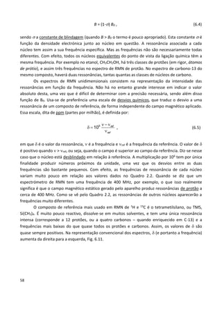 58
B = (1-) B0 , (6.4)
sendo  a constante de blindagem (quando B > B0 o termo é pouco apropriado). Esta constante  é
função da densidade electrónica junto ao núcleo em questão. A ressonância associada a cada
núcleo tem assim a sua frequência específica. Mas as frequências não são necessariamente todas
diferentes. Com efeito, todos os núcleos equivalentes do ponto de vista da ligação química têm a
mesma frequência. Por exemplo no etanol, CH3CH2OH, há três classes de protões (em rigor, átomos
de prótio), e assim três frequências no espectro de RMN de protão. No espectro de carbono-13 do
mesmo composto, haverá duas ressonâncias, tantas quantas as classes de núcleos de carbono.
Os espectros de RMN unidimensionais consistem na representação da intensidade das
ressonâncias em função da frequência. Não há no entanto grande interesse em indicar o valor
absoluto desta, uma vez que é difícil de determinar com a precisão necessária, sendo além disso
função de B0. Usa-se de preferência uma escala de desvios químicos, que traduz o desvio a uma
ressonância de um composto de referência, de forma independente do campo magnético aplicado.
Essa escala, dita de ppm (partes por milhão), é definida por:
  
 

6
10 ref
ref
, (6.5)
em que  é o valor da ressonância,  é a frequência e ref é a frequência da referência. O valor de 
é positivo quando  > ref, ou seja, quando o campo é superior ao campo da referência. Diz-se nesse
caso que o núcleo está desblindado em relação à referência. A multiplicação por 106 tem por única
finalidade produzir números próximos da unidade, uma vez que os desvios entre as duas
frequências são bastante pequenos. Com efeito, as frequências de ressonância de cada núcleo
variam muito pouco em relação aos valores dados no Quadro 2.2. Quando se diz que um
espectrómetro de RMN tem uma frequência de 400 MHz, por exemplo, o que isso realmente
significa é que o campo magnético estático gerado pelo aparelho produz ressonâncias de protão a
cerca de 400 MHz. Como se vê pelo Quadro 2.2, as ressonâncias de outros núcleos aparecerão a
frequências muito diferentes.
O composto de referência mais usado em RMN de 1H e 13C é o tetrametilsilano, ou TMS,
Si(CH3)4. É muito pouco reactivo, dissolve-se em muitos solventes, e tem uma única ressonância
intensa (corresponde a 12 protões, ou a quatro carbonos – quando enriquecido em C-13) e a
frequências mais baixas do que quase todos os protões e carbonos. Assim, os valores de  são
quase sempre positivos. Na representação convencional dos espectros,  (e portanto a frequência)
aumenta da direita para a esquerda, Fig. 6.11.
 