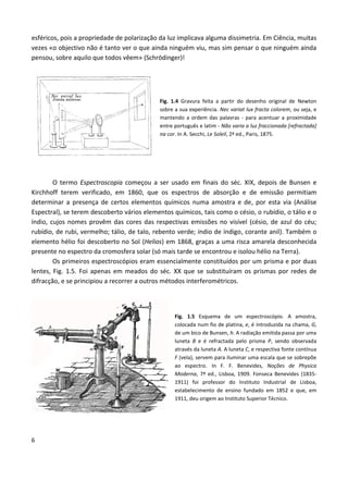 6
esféricos, pois a propriedade de polarização da luz implicava alguma dissimetria. Em Ciência, muitas
vezes «o objectivo não é tanto ver o que ainda ninguém viu, mas sim pensar o que ninguém ainda
pensou, sobre aquilo que todos vêem» (Schrödinger)!
Fig. 1.4 Gravura feita a partir do desenho original de Newton
sobre a sua experiência. Nec variat lux fracta colorem, ou seja, e
mantendo a ordem das palavras - para acentuar a proximidade
entre português e latim - Não varia a luz fraccionada [refractada]
na cor. In A. Secchi, Le Soleil, 2ª ed., Paris, 1875.
O termo Espectroscopia começou a ser usado em finais do séc. XIX, depois de Bunsen e
Kirchhoff terem verificado, em 1860, que os espectros de absorção e de emissão permitiam
determinar a presença de certos elementos químicos numa amostra e de, por esta via (Análise
Espectral), se terem descoberto vários elementos químicos, tais como o césio, o rubídio, o tálio e o
índio, cujos nomes provêm das cores das respectivas emissões no visível (césio, de azul do céu;
rubídio, de rubi, vermelho; tálio, de talo, rebento verde; índio de índigo, corante anil). Também o
elemento hélio foi descoberto no Sol (Helios) em 1868, graças a uma risca amarela desconhecida
presente no espectro da cromosfera solar (só mais tarde se encontrou e isolou hélio na Terra).
Os primeiros espectroscópios eram essencialmente constituídos por um prisma e por duas
lentes, Fig. 1.5. Foi apenas em meados do séc. XX que se substituíram os prismas por redes de
difracção, e se principiou a recorrer a outros métodos interferométricos.
Fig. 1.5 Esquema de um espectroscópio. A amostra,
colocada num fio de platina, e, é introduzida na chama, G,
de um bico de Bunsen, h. A radiação emitida passa por uma
luneta B e é refractada pelo prisma P, sendo observada
através da luneta A. A luneta C, e respectiva fonte contínua
F (vela), servem para iluminar uma escala que se sobrepõe
ao espectro. In F. F. Benevides, Noções de Physica
Moderna, 7ª ed., Lisboa, 1909. Fonseca Benevides (1835-
1911) foi professor do Instituto Industrial de Lisboa,
estabelecimento de ensino fundado em 1852 e que, em
1911, deu origem ao Instituto Superior Técnico.
 