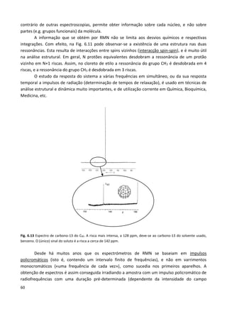 60
contrário de outras espectroscopias, permite obter informação sobre cada núcleo, e não sobre
partes (e.g. grupos funcionais) da molécula.
A informação que se obtém por RMN não se limita aos desvios químicos e respectivas
integrações. Com efeito, na Fig. 6.11 pode observar-se a existência de uma estrutura nas duas
ressonâncias. Esta resulta de interacções entre spins vizinhos (interacção spin-spin), e é muito útil
na análise estrutural. Em geral, N protões equivalentes desdobram a ressonância de um protão
vizinho em N+1 riscas. Assim, no cloreto de etilo a ressonância do grupo CH2 é desdobrada em 4
riscas, e a ressonância do grupo CH3 é desdobrada em 3 riscas.
O estudo da resposta do sistema a várias frequências em simultâneo, ou da sua resposta
temporal a impulsos de radiação (determinação de tempos de relaxação), é usado em técnicas de
análise estrutural e dinâmica muito importantes, e de utilização corrente em Química, Bioquímica,
Medicina, etc.
Fig. 6.13 Espectro de carbono-13 do C60. A risca mais intensa, a 128 ppm, deve-se ao carbono-13 do solvente usado,
benzeno. O (único) sinal do soluto é a risca a cerca de 142 ppm.
Desde há muitos anos que os espectrómetros de RMN se baseiam em impulsos
policromáticos (isto é, contendo um intervalo finito de frequências), e não em varrimentos
monocromáticos («uma frequência de cada vez»), como sucedia nos primeiros aparelhos. A
obtenção de espectros é assim conseguida irradiando a amostra com um impulso policromático de
radiofrequências com uma duração pré-determinada (dependente da intensidade do campo
 