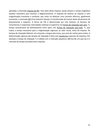 61
aplicado), o chamado impulso de 90. Para além deste impulso, existe sempre o campo magnético
estático necessário para levantar a degenerescência. A resposta do sistema ao impulso é uma
magnetização transiente e oscilante, que induz no detector uma corrente eléctrica, igualmente
transiente, o chamado FID (Free Induction Decay). A transformada de Fourier deste decaimento dá
directamente o espectro. A forma do FID é determinada por três factores: (i) Número de
ressonâncias e respectivas intensidades relativas (o espectro); (ii) Tempo de relaxação spin-spin, T2,
tempo característico de desfasamento entre spins; (iii) Tempo de relaxação spin-rede, T1, que
traduz o tempo necessário para a magnetização regressar ao valor inicial, antes do impulso. Os
tempos de relaxação definem, em conjunto, a largura das riscas, que varia de núcleo para núcleo. A
determinação rigorosa dos tempos de relaxação é feita com sequências especiais de impulsos. Por
exemplo o tempo de relaxação T1 é obtido com a chamada sequência 180-tau-90, em que tau é o
intervalo de tempo (variável) entre impulsos.
 