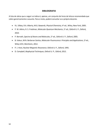 62
BIBLIOGRAFIA
A lista de obras que a seguir se indica é, apenas, um conjunto de livros de leitura recomendada que
cobre genericamente o assunto. Para o resto, poderá consultar-se o próprio docente.
 R.J. Silbey, R.A. Alberty, M.G. Bawendi, Physical Chemistry, 4a ed., Wiley, New York, 2005.
 P. W. Atkins, R. S. Friedman, Molecular Quantum Mechanics, 5a ed., Oxford U. P., Oxford,
2010.
 P. Bernath, Spectra of Atoms and Molecules, 2a ed., Oxford U. P., Oxford, 2005.
 B. Valeur, M.N. Berberan-Santos, Molecular Fluorescence: Principles and Applications, 2a ed.,
Wiley-VCH, Weinheim, 2012.
 P. J. Hore, Nuclear Magnetic Resonance, Oxford U. P., Oxford, 1995.
 D. Campbell, Biophysical Techniques, Oxford U. P., Oxford, 2012.
 