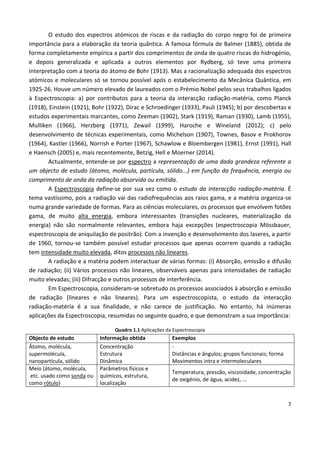 7
O estudo dos espectros atómicos de riscas e da radiação do corpo negro foi de primeira
importância para a elaboração da teoria quântica. A famosa fórmula de Balmer (1885), obtida de
forma completamente empírica a partir dos comprimentos de onda de quatro riscas do hidrogénio,
e depois generalizada e aplicada a outros elementos por Rydberg, só teve uma primeira
interpretação com a teoria do átomo de Bohr (1913). Mas a racionalização adequada dos espectros
atómicos e moleculares só se tornou possível após o estabelecimento da Mecânica Quântica, em
1925-26. Houve um número elevado de laureados com o Prémio Nobel pelos seus trabalhos ligados
à Espectroscopia: a) por contributos para a teoria da interacção radiação-matéria, como Planck
(1918), Einstein (1921), Bohr (1922), Dirac e Schroedinger (1933), Pauli (1945); b) por descobertas e
estudos experimentais marcantes, como Zeeman (1902), Stark (1919), Raman (1930), Lamb (1955),
Mulliken (1966), Herzberg (1971), Zewail (1999), Haroche e Wineland (2012); c) pelo
desenvolvimento de técnicas experimentais, como Michelson (1907), Townes, Basov e Prokhorov
(1964), Kastler (1966), Norrish e Porter (1967), Schawlow e Bloembergen (1981), Ernst (1991), Hall
e Haensch (2005) e, mais recentemente, Betzig, Hell e Moerner (2014).
Actualmente, entende-se por espectro a representação de uma dada grandeza referente a
um objecto de estudo (átomo, molécula, partícula, sólido...) em função da frequência, energia ou
comprimento de onda da radiação absorvida ou emitida.
A Espectroscopia define-se por sua vez como o estudo da interacção radiação-matéria. É
tema vastíssimo, pois a radiação vai das radiofrequências aos raios gama, e a matéria organiza-se
numa grande variedade de formas. Para as ciências moleculares, os processos que envolvem fotões
gama, de muito alta energia, embora interessantes (transições nucleares, materialização da
energia) não são normalmente relevantes, embora haja excepções (espectroscopia Mössbauer,
espectroscopia de aniquilação de positrão). Com a invenção e desenvolvimento dos laseres, a partir
de 1960, tornou-se também possível estudar processos que apenas ocorrem quando a radiação
tem intensidade muito elevada, ditos processos não lineares.
A radiação e a matéria podem interactuar de várias formas: (i) Absorção, emissão e difusão
de radiação; (ii) Vários processos não lineares, observáveis apenas para intensidades de radiação
muito elevadas; (iii) Difracção e outros processos de interferência.
Em Espectroscopia, consideram-se sobretudo os processos associados à absorção e emissão
de radiação (lineares e não lineares). Para um espectroscopista, o estudo da interacção
radiação-matéria é a sua finalidade, e não carece de justificação. No entanto, há inúmeras
aplicações da Espectroscopia, resumidas no seguinte quadro, e que demonstram a sua importância:
Quadro 1.1 Aplicações da Espectroscopia
Objecto de estudo Informação obtida Exemplos
Átomo, molécula,
supermolécula,
nanopartícula, sólido
Concentração
Estrutura
Dinâmica
-
Distâncias e ângulos; grupos funcionais; forma
Movimentos intra e intermoleculares
Meio (átomo, molécula,
etc. usado como sonda ou
como rótulo)
Parâmetros físicos e
químicos, estrutura,
localização
Temperatura, pressão, viscosidade, concentração
de oxigénio, de água, acidez, ...
 