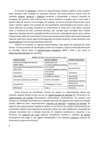 8
O conceito de resolução é central em Espectroscopia. Resolver significa, neste contexto,
poder distinguir duas entidades ou processos, distintos mas muito próximos. Fala-se assim de
resolução espacial, temporal e espectral consoante a proximidade é espacial, temporal ou
energética. No primeiro caso, referimo-nos à menor distância no espaço para a qual ainda é
possível observar estrutura numa imagem; No segundo, ao menor intervalo temporal para o qual
ainda é possível registar uma variação de uma propriedade espectroscópica; No terceiro caso, à
menor diferença em energia, frequência ou comprimento de onda para a qual ainda é possível
notar a existência de dois processos distintos, por exemplo duas transições para estados
adjacentes. Qualquer das três resoluções beneficia muito com a utilização de laseres, pois a intensa
radiação destes pode ser concentrada em áreas muito pequenas por efeitos não lineares (resolução
espacial), pode durar apenas alguns femtossegundos (resolução temporal), e pode apresentar uma
pureza espectral muito elevada (resolução espectral).
Indicam-se no Quadro 1.2 algumas espectroscopias. Estas podem ser agrupadas de várias
formas. Um dos processos de classificação consiste em considerar o tipo de interacção dominante
na transição. Têm-se assim as espectroscopias magnéticas (NMR e EPR) e, por outro, as
espectroscopias eléctricas (as restantes).
Quadro 1.2 Algumas das principais espectroscopias
espectroscopia tipo de radiação estados moleculares
Ressonância Magnética Nuclear
(RMN, NMR)
radiofrequências
(+ campo magnético estático)
spin nuclear
Ressonância Paramagnética Electrónica
(RPE, EPR)
micro-ondas
(+ campo magnético estático)
spin electrónico
Rotacional
micro-ondas
IV longínquo
rotacionais
Vibracional IV médio e próximo vibracionais
Electrónica (absorção e emissão) visível e ultravioleta
electrónicos
(electrões de valência)
Fotoelectrão UV longínquo e raios X
electrónicos
(electrões de cerne)
Mössbauer raios  nucleares
Outro processo de classificação consiste em separar as espectroscopias ópticas das
restantes. Aquelas dividem-se por sua vez em espectroscopias de absorção (IV, UV-visível) e em
espectroscopias de emissão (fluorescência, fosforescência, luminescência). No primeiro caso
compara-se a radiação transmitida com a radiação absorvida. No segundo caso, mede-se a radiação
emitida. Obtêm-se assim, respectivamente, espectros de absorção e espectros de emissão. Os
espectros das espectroscopias magnéticas podem na sua forma mais simples (unidimensional) ser
classificados também como espectros de absorção, embora não sejam obtidos por comparação da
radiação transmitida com a radiação absorvida. Os espectros classificam-se, consoante a sua
estrutura, em espectros de riscas (algumas ressonâncias estreitas e isoladas), de bandas
(ressonâncias mais largas e com alguma sobreposição) e em espectros contínuos (contínuo de
ressonâncias, quase sem estrutura).
 