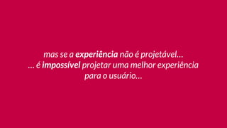 mas se a experiência não é projetável…
… é impossível projetar uma melhor experiência
para o usuário…
 