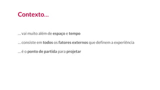 Contexto…
… vai muito além de espaço e tempo
… consiste em todos os fatores externos que definem a experiência
… é o ponto de partida para projetar
 