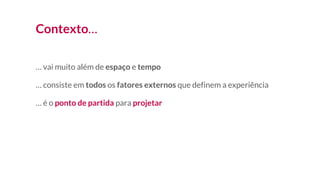 Contexto…
… vai muito além de espaço e tempo
… consiste em todos os fatores externos que definem a experiência
… é o ponto de partida para projetar
 