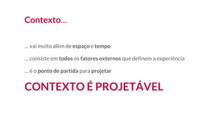 Contexto…
… vai muito além de espaço e tempo
… consiste em todos os fatores externos que definem a experiência
… é o ponto de partida para projetar
CONTEXTO É PROJETÁVEL
 