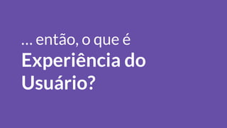 … então, o que é
Experiência do
Usuário?
 