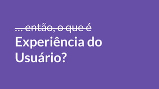 … então, o que é
Experiência do
Usuário?
 