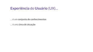 Experiência do Usuário (UX)…
… é um conjunto de conhecimentos
… é uma área de atuação
 