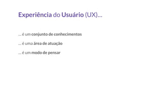 Experiência do Usuário (UX)…
… é um conjunto de conhecimentos
… é uma área de atuação
… é um modo de pensar
 