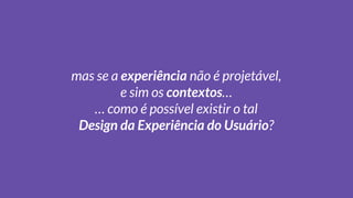 mas se a experiência não é projetável,
e sim os contextos…
… como é possível existir o tal
Design da Experiência do Usuário?
 