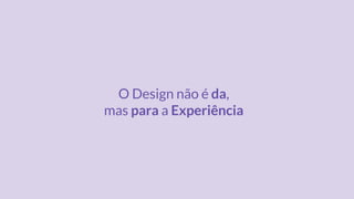 O Design não é da,
mas para a Experiência
 