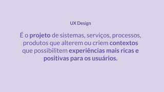 É o projeto de sistemas, serviços, processos,
produtos que alterem ou criem contextos
que possibilitem experiências mais ricas e
positivas para os usuários.
UX Design
 