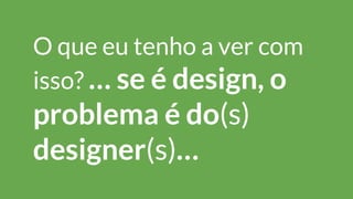 O que eu tenho a ver com
isso? … se é design, o
problema é do(s)
designer(s)…
 