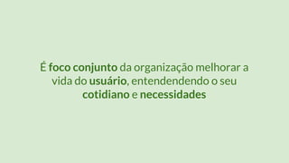 É foco conjunto da organização melhorar a
vida do usuário, entendendendo o seu
cotidiano e necessidades
 