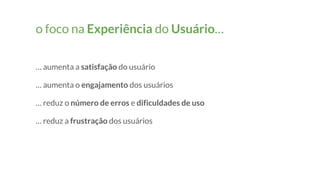 o foco na Experiência do Usuário…
… aumenta a satisfação do usuário
… aumenta o engajamento dos usuários
… reduz o número de erros e dificuldades de uso
… reduz a frustração dos usuários
 
