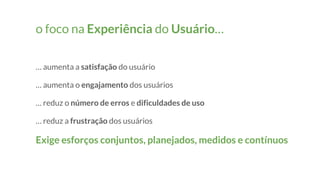 o foco na Experiência do Usuário…
… aumenta a satisfação do usuário
… aumenta o engajamento dos usuários
… reduz o número de erros e dificuldades de uso
… reduz a frustração dos usuários
Exige esforços conjuntos, planejados, medidos e contínuos
 