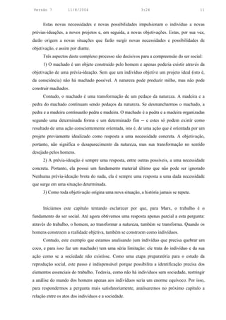 Versão 7           11/8/2004                              3:24                           11


     Estas novas necessidades e novas possibilidades impulsionam o indivíduo a novas
prévias-ideações, a novos projetos e, em seguida, a novas objetivações. Estas, por sua vez,
darão origem a novas situações que farão surgir novas necessidades e possibilidades de
objetivação, e assim por diante.
     Três aspectos deste complexo processo são decisivos para a compreensão do ser social:
     1) O machado é um objeto construído pelo homem e apenas poderia existir através da
objetivação de uma prévia-ideação. Sem que um indivíduo objetive um projeto ideal (isto é,
da consciência) não há machado possível. A natureza pode produzir milho, mas não pode
construir machados.
     Contudo, o machado é uma transformação de um pedaço da natureza. A madeira e a
pedra do machado continuam sendo pedaços da natureza. Se desmancharmos o machado, a
pedra e a madeira continuarão pedra e madeira. O machado é a pedra e a madeira organizadas
segundo uma determinada forma e um determinado fim -- e estes só podem existir como
resultado de uma ação conscientemente orientada, isto é, de uma ação que é orientada por um
projeto previamente idealizado como resposta a uma necessidade concreta. A objetivação,
portanto, não significa o desaparecimento da natureza, mas sua transformação no sentido
desejado pelos homens.
     2) A prévia-ideação é sempre uma resposta, entre outras possíveis, a uma necessidade
concreta. Portanto, ela possui um fundamento material último que não pode ser ignorado
Nenhuma prévia-ideação brota do nada, ela é sempre uma resposta a uma dada necessidade
que surge em uma situação determinada.
     3) Como toda objetivação origina uma nova situação, a história jamais se repete.


     Iniciamos este capítulo tentando esclarecer por que, para Marx, o trabalho é o
fundamento do ser social. Até agora obtivemos uma resposta apenas parcial a esta pergunta:
através do trabalho, o homem, ao transformar a natureza, também se transforma. Quando os
homens constroem a realidade objetiva, também se constroem como indivíduos.
     Contudo, este exemplo que estamos analisando (um indivíduo que precisa quebrar um
coco, e para isso faz um machado) tem uma séria limitação: ele trata do indivíduo e da sua
ação como se a sociedade não existisse. Como uma etapa preparatória para o estudo da
reprodução social, este passo é indispensável porque possibilita a identificação precisa dos
elementos essenciais do trabalho. Todavia, como não há indivíduos sem sociedade, restringir
a análise do mundo dos homens apenas aos indivíduos seria um enorme equívoco. Por isso,
para respondermos a pergunta mais satisfatoriamente, analisaremos no próximo capítulo a
relação entre os atos dos indivíduos e a sociedade.
 