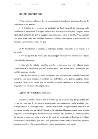 Versão 7            11/8/2004                               3:24                          12




      RESUMO DO CAPÍTULO:


      I) Para existirem, os homens devem necessariamente transformar a natureza. Este ato de
transformação é o trabalho.
      a) O trabalho é o processo de produção da base material da sociedade pela
transformação da natureza. É, sempre, a objetivação de uma prévia-ideação e a resposta a uma
necessidade concreta. Da prévia-ideação à sua objetivação: isto é o trabalho. Vale enfatizar
que, para Marx, nem toda atividade humana é trabalho, mas apenas a transformação da
natureza. Veremos mais adiante por que.


      II) Ao transformar a natureza, o indivíduo também transforma a si próprio e à
sociedade:
      a) todo ato de trabalho produz uma nova situação, na qual novas necessidades e novas

possibilidades irão surgir;

      b) todo ato de trabalho modifica também o indivíduo, pois este adquire novos
conhecimentos e habilidades que não possuía antes, bem como novas ferramentas que
também antes não possuía;
      c) todo ato de trabalho, portanto, dá origem a uma nova situação, tanto objetiva quanto
subjetiva. Esta nova situação possibilitará aos indivíduos novas prévias-ideações, novos
projetos e, deste modo, novos atos de trabalho, os quais, modificando a realidade, darão
origem a novas situações, e assim por diante.


      Capítulo III - O trabalho e a sociedade


      Iniciamos o capítulo anterior com o exemplo de um indivíduo que deseja quebrar um
coco e que, para isso, decide construir um machado. Isto nos permitiu estudar a relação entre
a prévia-ideação e a sua objetivação. Contudo, este exemplo é rigorosamente impossível de
ocorrer na história, pois não há indivíduos fora da sociedade. O personagem da nossa história
só poderia existir como parte de uma sociedade, mesmo a mais primitiva, e a sua necessidade
de quebrar o coco, bem como o seu ato de construir o machado, influenciam e recebem
influências da sociedade na qual vive. Para que nosso exemplo torne-se mais real, devemos
estudar a complexa relação que existe entre os atos individuais e a vida social.
 