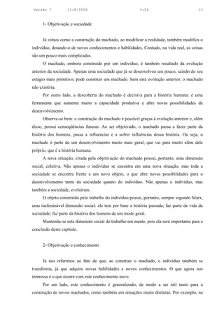 Versão 7           11/8/2004                              3:24                           13


      1- Objetivação e sociedade


      Já vimos como a construção do machado, ao modificar a realidade, também modifica o
indivíduo, dotando-o de novos conhecimentos e habilidades. Contudo, na vida real, as coisas
são um pouco mais complicadas.
      O machado, embora construído por um indivíduo, é também resultado da evolução
anterior da sociedade. Apenas uma sociedade que já se desenvolveu um pouco, saindo do seu
estágio mais primitivo, pode construir um machado. Sem esta evolução anterior, o machado
não existiria.
      Por outro lado, a descoberta do machado é decisiva para a história humana: é uma
ferramenta que aumenta muito a capacidade produtiva e abre novas possibilidades de
desenvolvimento.
      Observe-se bem: a construção do machado é possível graças à evolução anterior e, além
disso, possui conseqüências futuras. Ao ser objetivado, o machado passa a fazer parte da
história dos homens, passa a influenciar e a sofrer influências dessa história. Ou seja, o
machado é parte de um desenvolvimento muito mais geral, que vai para muito além dele
próprio, que é a história humana.
      A nova situação, criada pela objetivação do machado possui, portanto, uma dimensão
social, coletiva. Não apenas o indivíduo se encontra em uma nova situação, mas toda a
sociedade se encontra frente a um novo objeto, o que abre novas possibilidades para o
desenvolvimento tanto da sociedade quanto do indivíduo. Não apenas o indivíduo, mas
também a sociedade, evoluíram.
      O objeto construído pelo trabalho do indivíduo possui, portanto, sempre segundo Marx,
uma ineliminável dimensão social: ele tem por base a história passada; faz parte da vida da
sociedade; faz parte da história dos homens de um modo geral.
      Mantenha-se esta dimensão social do trabalho em mente, pois ela será importante para a
conclusão deste capítulo.


      2- Objetivação e conhecimento


      Já nos referimos ao fato de que, ao construir o machado, o indivíduo também se
transforma, já que adquire novas habilidades e novos conhecimentos. O que agora nos
interessa é o que ocorre com este conhecimento novo.
      Por um lado, este conhecimento é generalizado, de modo a ser útil tanto para a
construção de novos machados, como também em situações muito distintas. Por exemplo, na
 