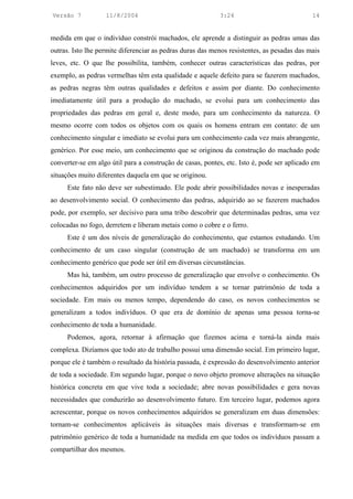 Versão 7           11/8/2004                               3:24                             14


medida em que o indivíduo constrói machados, ele aprende a distinguir as pedras umas das
outras. Isto lhe permite diferenciar as pedras duras das menos resistentes, as pesadas das mais
leves, etc. O que lhe possibilita, também, conhecer outras características das pedras, por
exemplo, as pedras vermelhas têm esta qualidade e aquele defeito para se fazerem machados,
as pedras negras têm outras qualidades e defeitos e assim por diante. Do conhecimento
imediatamente útil para a produção do machado, se evolui para um conhecimento das
propriedades das pedras em geral e, deste modo, para um conhecimento da natureza. O
mesmo ocorre com todos os objetos com os quais os homens entram em contato: de um
conhecimento singular e imediato se evolui para um conhecimento cada vez mais abrangente,
genérico. Por esse meio, um conhecimento que se originou da construção do machado pode
converter-se em algo útil para a construção de casas, pontes, etc. Isto é, pode ser aplicado em
situações muito diferentes daquela em que se originou.
     Este fato não deve ser subestimado. Ele pode abrir possibilidades novas e inesperadas
ao desenvolvimento social. O conhecimento das pedras, adquirido ao se fazerem machados
pode, por exemplo, ser decisivo para uma tribo descobrir que determinadas pedras, uma vez
colocadas no fogo, derretem e liberam metais como o cobre e o ferro.
     Este é um dos níveis de generalização do conhecimento, que estamos estudando. Um
conhecimento de um caso singular (construção de um machado) se transforma em um
conhecimento genérico que pode ser útil em diversas circunstâncias.
     Mas há, também, um outro processo de generalização que envolve o conhecimento. Os
conhecimentos adquiridos por um indivíduo tendem a se tornar patrimônio de toda a
sociedade. Em mais ou menos tempo, dependendo do caso, os novos conhecimentos se
generalizam a todos indivíduos. O que era de domínio de apenas uma pessoa torna-se
conhecimento de toda a humanidade.
     Podemos, agora, retornar à afirmação que fizemos acima e torná-la ainda mais
complexa. Dizíamos que todo ato de trabalho possui uma dimensão social. Em primeiro lugar,
porque ele é também o resultado da história passada, é expressão do desenvolvimento anterior
de toda a sociedade. Em segundo lugar, porque o novo objeto promove alterações na situação
histórica concreta em que vive toda a sociedade; abre novas possibilidades e gera novas
necessidades que conduzirão ao desenvolvimento futuro. Em terceiro lugar, podemos agora
acrescentar, porque os novos conhecimentos adquiridos se generalizam em duas dimensões:
tornam-se conhecimentos aplicáveis às situações mais diversas e transformam-se em
patrimônio genérico de toda a humanidade na medida em que todos os indivíduos passam a
compartilhar dos mesmos.
 