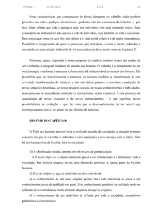 Versão 7           11/8/2004                                3:24                            15


      Estas características que comparecem de forma elementar no trabalho estão também
presentes em todo e qualquer ato humano – portanto, não são exclusivas do trabalho. E, por
isso, Marx afirma que toda e qualquer ação dos indivíduos tem uma dimensão social. Suas
conseqüências influenciam não apenas a vida do indivíduo, mas também de toda a sociedade.
Esta articulação entre os atos dos indivíduos e a vida social coletiva é da maior importância.
Possibilita a compreensão de quais os processos que articulam, e como o fazem, indivíduo e
sociedade em uma relação indissolúvel. As conseqüências disso serão vistas no Capítulo X.


      Podemos, agora, responder à nossa pergunta do capítulo anterior acerca das razões de
ser o trabalho a categoria fundante do mundo dos homens. O trabalho é o fundamento do ser
social porque transforma a natureza na base material indispensável ao mundo dos homens. Ele
possibilita que, ao transformarem a natureza, os homens também se transformem. E esta
articulada transformação da natureza e dos indivíduos permite a constante construção de
novas situações históricas, de novas relações sociais, de novos conhecimentos e habilidades,
num processo de acumulação constante (e contraditório, como veremos). É este processo de
acumulação de novas situações e de novos conhecimentos – o que significa, novas
possibilidades de evolução – que faz com que o desenvolvimento do ser social seja
ontologicamente (isto é, no plano do ser) distinto da natureza.


      RESUMO DO CAPÍTULO:


      I) Todo ato humano tem por base a evolução passada da sociedade, a situação presente
concreta em que se encontra o indivíduo e suas aspirações e seus desejos para o futuro. Não
há ato humano fora da história, fora da sociedade.

      II) A objetivação resulta, sempre, em três níveis de generalização:
       1) O nível objetivo: o objeto produzido passa a ser influenciado e a influenciar toda a
sociedade. Sua história adquire, assim, uma dimensão genérica: é, agora, parte da história
humana.
      2) O nível subjetivo, que se subdivide em dois sub-níveis:
      a) o conhecimento de um caso singular (como fazer este machado) se eleva a um
conhecimento acerca da realidade em geral. Este conhecimento genérico da realidade pode ser
aplicado em circunstâncias muito distintas daquelas em que se originou.
      b) o conhecimento de um indivíduo se difunde por toda a sociedade, tornando-se
patrimônio da humanidade.
 