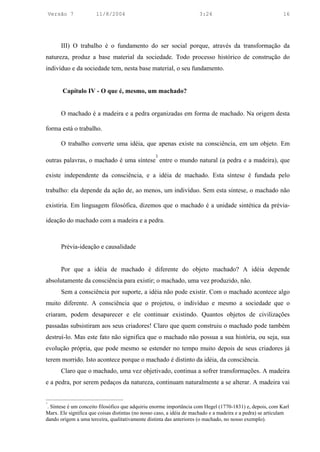 Versão 7          11/8/2004                                       3:24                                  16




        III) O trabalho é o fundamento do ser social porque, através da transformação da
natureza, produz a base material da sociedade. Todo processo histórico de construção do
indivíduo e da sociedade tem, nesta base material, o seu fundamento.


        Capítulo IV - O que é, mesmo, um machado?


        O machado é a madeira e a pedra organizadas em forma de machado. Na origem desta

forma está o trabalho.

        O trabalho converte uma idéia, que apenas existe na consciência, em um objeto. Em
                                                  3
outras palavras, o machado é uma síntese entre o mundo natural (a pedra e a madeira), que

existe independente da consciência, e a idéia de machado. Esta síntese é fundada pelo

trabalho: ela depende da ação de, ao menos, um indivíduo. Sem esta síntese, o machado não

existiria. Em linguagem filosófica, dizemos que o machado é a unidade sintética da prévia-

ideação do machado com a madeira e a pedra.



        Prévia-ideação e causalidade


        Por que a idéia de machado é diferente do objeto machado? A idéia depende
absolutamente da consciência para existir; o machado, uma vez produzido, não.
        Sem a consciência por suporte, a idéia não pode existir. Com o machado acontece algo
muito diferente. A consciência que o projetou, o indivíduo e mesmo a sociedade que o
criaram, podem desaparecer e ele continuar existindo. Quantos objetos de civilizações
passadas subsistiram aos seus criadores! Claro que quem construiu o machado pode também
destruí-lo. Mas este fato não significa que o machado não possua a sua história, ou seja, sua
evolução própria, que pode mesmo se estender no tempo muito depois de seus criadores já
terem morrido. Isto acontece porque o machado é distinto da idéia, da consciência.
        Claro que o machado, uma vez objetivado, continua a sofrer transformações. A madeira
e a pedra, por serem pedaços da natureza, continuam naturalmente a se alterar. A madeira vai


3
 . Síntese é um conceito filosófico que adquiriu enorme importância com Hegel (1770-1831) e, depois, com Karl
Marx. Ele significa que coisas distintas (no nosso caso, a idéia de machado e a madeira e a pedra) se articulam
dando origem a uma terceira, qualitativamente distinta das anteriores (o machado, no nosso exemplo).
 