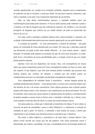 Versão 7               11/8/2004                           3:24                           17


secando, apodrecendo, etc, a pedra vai se oxidando, rachando, reagindo com os componentes
do ambiente em que se encontra, e assim por diante. Os processos naturais continuam a agir
sobre o machado e esta ação é um componente importante de sua história.
      Mas, ao lado destas transformações naturais, o machado também passa por
transformações provocadas pelos humanos. O seu uso pelas pessoas pode submeter a pedra e
a madeira a um tipo de desgaste que não sofreriam na natureza. Ou, também, o seu uso pode
protegê-lo de desgastes que sofreria em seu estado natural: ele pode ser preservado das
chuvas, do sol, etc.
      Em suma, sendo o machado a unidade sintética entre a prévia-ideação e a natureza, sua
evolução é determinada tanto pelos processos naturais quanto pelo seu uso pelos homens.
      A evolução do machado – ou, mais precisamente, a história do machado – não pode
jamais ser controlada de forma absoluta pelo seu criador. Por mais que o indivíduo cuide da
sua ferramenta, ela pode evoluir num sentido diferente – às vezes mesmo oposto – àquele
desejado. O machado pode quebrar no momento em que ele seria mais necessário; ou então,
pode levar a descobertas de novas possibilidades para a evolução social de que seu criador
jamais poderia suspeitar.
      Quantas vezes nós nos deparamos, nas nossas vidas, com conseqüências de nossas
ações que jamais imaginamos possíveis? Estas conseqüências podem ser boas ou ruins, aqui
não importa. O que importa é que toda ação humana produz resultados que possuem uma
história própria, que evoluem em direções e sentidos que não podem jamais ser
completamente previstos ou controlados, produzindo conseqüências inesperadas.
      Essa independência da realidade frente à consciência – mesmo daquela porção da
realidade produzida pelos homens – existe porque todos os nossos atos constroem objetos que
são distintos de nós e de nossas consciências. Estes objetos possuem uma evolução própria
porque neles atuam causas a eles inerentes e que impulsionam seu desenvolvimento. No caso
do machado, estas causas são causas naturais (o apodrecimento da madeira, o envelhecimento
da pedra) somadas a causas sociais (a forma como o machado é utilizado, etc.). Outras vezes,
como quando se trata das lutas de classe, as causas são exclusivamente sociais.
      Em outras palavras, a idéia que é objetivada se transforma em objeto. O novo objeto se
converte em parte da causalidade e passa a sofrer influências e a influenciar a evolução da
realidade da qual é parte. Ao fazê-lo, é submetido a uma relação de causas e efeitos que
impulsionam a sua evolução com autonomia frente à consciência que o idealizou.
      Há, assim, a esfera subjetiva, a consciência e, de outro lado, o mundo objetivo. Este
último evolui movido por causas que lhe são próprias. Esta esfera puramente causal é
denominada, por Lukács, causalidade. Ou seja, a causalidade possui um princípio próprio de
 