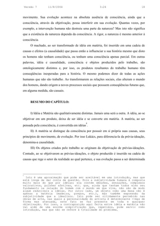 Versão 7         11/8/2004                                3:24                             18


movimento. Sua evolução acontece na absoluta ausência de consciência, ainda que a
consciência, através da objetivação, possa interferir em sua evolução. Quantas vezes, por
exemplo, a intervenção humana não destruiu uma parte da natureza? Mas isto não significa
que a existência da natureza dependa da consciência. A rigor, a natureza é mesmo anterior à
consciência.
        O machado, ao ser transformado de idéia em matéria, foi inserido em uma cadeia de
causas e efeitos (a causalidade) que passa então a influenciar a sua história mesmo que disto
os homens não tenham consciência, ou tenham uma consciência apenas parcial. Em outras
palavras, idéia e causalidade, consciência e objetos produzidos pelo trabalho, são
ontologicamente distintos e, por isso, os produtos resultantes do trabalho humano têm
conseqüências inesperadas para a história. O mesmo podemos dizer de todas as ações
humanas que não são trabalho. Ao transformarem as relações sociais, elas alteram o mundo
dos homens, dando origem a novos processos sociais que possuem conseqüências futuras que,
em alguma medida, são casuais.


        RESUMO DO CAPÍTULO:


        I) Idéia e Matéria são qualitativamente distintas. Jamais uma será a outra. A idéia, ao se
objetivar em um produto, deixa de ser idéia e se converte em matéria. A matéria, ao ser
                                                   4
pensada pela consciência, é convertida em idéias .
        II) A matéria se distingue da consciência por possuir em si própria suas causas, seus
princípios de movimento, de evolução. Por isso Lukács, para diferencia-la da prévia-ideação,
denomina-a causalidade.
        III) Os objetos criados pelo trabalho se originam da objetivação de prévias-ideações.
Contudo, ao se objetivarem as prévias-ideações, o objeto produzido é inserido na cadeia de
causas que rege o setor da realidade ao qual pertence, e sua evolução passa a ser determinada



4
  Isto é uma aproximação que pode ser aceitável em uma introdução, mas que
está longe de dar conta da questão. Pois a subjetividade humana é composta
muito mais do que por idéias; ela contém emoções, sensações, complexos
valorativos, pulsões afetivas, etc. que, ainda que tenham todos eles seu
fundamento na relação do homem com o mundo em que vive, não são de modo
algum redutíveis a idéias. Por outro lado, um objeto como uma mesa não é
apenas a matéria (madeira, pregos, etc.), mas também expressão da
subjetividade que a idealizou. Isto pode ser nitidamente percebido nas
obras de arte, nas quais a personalidade do artista é determinante --mas de
forma mas atenuada, este fato se faz presente em toda e qualquer
objetivação. Por isso, a contraposição aqui feita entre idéia e matéria não
vai além de uma enorme simplificação que, repetimos, pode servir como
introdução, mas que não se refere à totalidade do problema.
 