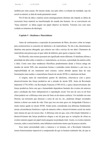 Versão 7           11/8/2004                               3:24                             19


também por estas causas. Do mesmo modo, sua ação sobre a evolução da realidade, seja ela
social ou natural, se dará de modo puramente causal.
     IV) O fato de idéia e matéria serem ontologicamente distintas não impede as idéias de
exercerem força material na transformação do mundo dos homens. Ao se converterem em
"força material", as idéias jogam um papel objetivo na história. Veremos isso com mais
cuidado ao tratarmos da ideologia.


     Capítulo V - Idealismo e Materialismo


     Antes de continuarmos a exposição do pensamento de Marx, devemos voltar no tempo
para esclarecermos os conceitos de idealismo e de materialismo. No dia a dia, denominamos
idealista uma pessoa abnegada, que colocou sua vida a serviço de um ideal. Chamamos de
materialista uma pessoa que só quer saber de dinheiro, para quem a riqueza é tudo.
     Na filosofia, estes termos possuem um significado muito diferente. O idealismo afirma a
prioridade da idéia sobre a matéria e o materialismo, ao inverso, a prioridade da matéria sobre
a idéia. Como estas duas tendências filosóficas predominaram desde a Grécia antiga até
meados de século XIX, elas assumiram formas e conteúdos muito distintos e, por isso, na
impossibilidade de um tratamento mais extenso, vamos abordar apenas duas de suas
formulações mais tardias, o materialismo francês do século XVIII e o idealismo de Kant.
     A origem, tanto do materialismo quanto do idealismo, relaciona-se com o parco
desenvolvimento das forças produtivas até a entrada do século XIX. Antes da Revolução
Industrial (1776-1830) e da Revolução Francesa (1789-1815), o parco desenvolvimento das
forças produtivas fazia com que a humanidade dependesse bastante dos eventos da natureza
para a produção dos bens indispensáveis à reprodução social. Um ano de seca ou de bom
clima poderia ser a diferença entre anos de fome ou de menos carência. Um incêndio em uma
floresta, um terremoto que alterasse o curso de um rio, etc., poderiam obrigar sociedades
inteiras a alterar seu modo de vida. Claro que isso era mais grave na Antiguidade Clássica e
muito menos agudo no século XVIII. Ainda assim, considerada essa diferença fundamental,
nessas circunstâncias históricas a ação da natureza sobre o desenvolvimento social era muito
mais intensa do que em nossos dias. A diferença está em que, com a Revolução Industrial, o
desenvolvimento das forças produtivas chegou a um tal grau que as variações de clima ou
eventos naturais jogam um papel muito pequeno na produção total. Assim, os eventos naturais
exercem, sobre a nossa história, uma influência muitíssimo menor que há poucos séculos.
     Essa maior proximidade entre a natureza e os homens, até a Revolução Industrial,
tornou historicamente impossível a compreensão do que os homens realmente são, do que os
 