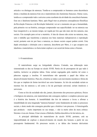 Versão 7            11/8/2004                                3:24                             20


articula e os distingue da natureza. Tendia-se a compreender os humanos como decorrência
direta e imediata da natureza Este era o materialismo dos iluministas franceses. Outras vezes,
tendia-se a compreender todo o universo como resultante da atividade da consciência humana.
Este era o idealismo kantiano. Marx, após Hegel tirar as primeiras conseqüências filosóficas
da Revolução Francesa e da Revolução Industrial, vai ser o momento em que a humanidade,
pela primeira vez na história, consegue compreender sua especificidade: ter na natureza sua
base insuperável e, ao mesmo tempo, ser regida por leis que não mais são leis naturais, mas
sociais. Um exemplo para avivar a memória. A luta de classes não existe na natureza, mas,
sem o trabalho que transforma a natureza nos bens materiais indispensáveis à reprodução
social, portanto sem ter por base a natureza, as classes sociais sequer podem existir. Esta
dupla articulação e distinção com a natureza, descoberta por Marx, é o que escapava aos
idealistas e materialistas e os fazia tentar explicar o ser social da forma como o fizeram.




      1- O materialismo


      O materialismo surge na Antiguidade clássica. Contudo, sua elaboração mais
sistematizada se deu na Europa no século XVIII. Partia ele do pressuposto de que tudo é
matéria, inclusive as próprias idéias. Estas seriam segregadas pela matéria tal como o
pâncreas segrega a insulina. O materialismo não apreende o papel das idéias no
desenvolvimento histórico. Para ele, a história se reduz a um movimento mecânico e férreo de
leis que se impõem de forma inevitável aos seres humanos. As leis da sociedade seriam as
mesmas leis da natureza e, tal como a lei da gravitação universal, seriam imutáveis e
universais.
      Como as leis da sociedade não são, jamais, decorrentes dos processos químicos, físicos
e biológicos da natureza, este materialismo não conseguiu explicar o complexo processo que
é a história dos homens. A imutabilidade das leis da natureza o levou a afirmar a
imutabilidade de uma imaginada "natureza humana" como fundamento de todos os processos
sociais, e deste modo não conseguiu perceber que a história é um processo. A historiografia
que produziu – muito importante no seu tempo, -- não ia muito além da mera crônica:
Sócrates viveu em Atenas, César cruzou o Rubicão, Galileu descobriu a lei da inércia, etc.
      A principal debilidade do materialismo do século XVIII, portanto, está na
impossibilidade de explicar o desenvolvimento do mundo dos homens a partir do seu
pressuposto fundamental. Os processos sociais e as idéias dos homens derivariam
 