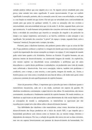 Versão 7           11/8/2004                                3:24                             22


sentado poderia indicar que esse alguém era o rei. Se alguém estiver estudando para uma
prova, estar sentado tem outro significado. E assim sucessivamente. O que vai conferir
significado à sensação, portanto, não é a sensação como tal, mas a sua articulação, o seu lugar
e a sua função no mundo em que ocorre. Ela tem que ser articulada com a universalidade do
mundo para que possa ter qualquer sentido. E, como as sensações não nos revelam a
universalidade, esta universalidade teria que vir da razão. E, de fato, segundo Kant, seria isso
que aconteceria. A razão humana seria portadora dos conceitos universais de tempo e espaço.
Seria a atividade da consciência que inseriria as sensações do singular e do particular no
tempo e no espaço (repetimos, universais) e, ao fazê-lo, conferiria a cada sensação o seu
significado. Ser portador dos conceitos "a priori" de espaço e tempo, segundo Kant, seria a
"natureza" imutável, fixa para todo o sempre, da razão.
      Portanto, para o idealismo kantiano, não podemos jamais saber o que as coisas de fato
são. O que podemos conhecer e explorar é a imagem do mundo que nossa consciência produz
a partir da organização das nossas sensações no tempo e no espaço. E esta imagem do mundo
pode variar tanto quanto a de Aristóteles, Newton ou Einstein. O espírito humano, em seu
processo interno de desenvolvimento, vai construindo imagens do mundo. Ao explorá-las,
este mesmo espírito vai descobrindo novas contradições e problemas que ele antes
desconhecia e, a partir destes problemas e contradições, vai produzindo uma visão de mundo
mais sofisticada e desenvolvida. Esta nova concepção, todavia, também terá problemas e
conduzirá, com o tempo, a uma terceira, a uma quarta, imagens de mundo, etc. Assim, a
história passa a ser vista como o resultado de uma luta de idéias e, de modo mais geral, como
o processo constante de auto-aperfeiçoamento do espírito humano.


      Antes de passarmos a Marx, é importante que se perceba que tanto o idealismo quanto o
materialismo mecanicista, cada um a seu modo, acentuam um aspecto da questão. Os
idealistas reconhecem, corretamente, o papel decisivo das idéias. Os materialistas, não menos
corretamente, reconhecem o fundamento material do espírito humano. De modo simétrico, os
idealistas se equivocam ao não perceberem o peso determinante da vida social objetiva sobre
as concepções de mundo e, analogamente, os materialistas se equivocam por não
reconhecerem o papel ativo das idéias sobre o desenvolvimento humano.
      Tais debilidades dos idealistas e dos materialistas, como vimos, decorriam do pouco
desenvolvimento das forças produtivas até o início do século XIX, o que impediu que a
humanidade percebesse com clareza como os homens são, ao mesmo tempo, distintos e
dependentes da natureza. Por isso, a solução da questão não estava em unir as duas correntes,
mas sim em superar historicamente este patamar de desenvolvimento da humanidade. Foi
 