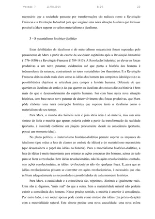Versão 7           11/8/2004                               3:24                             23


necessário que a sociedade passasse por transformações tão radicais como a Revolução
Francesa e a Revolução Industrial para que surgisse uma nova situação histórica que tornasse
possível a Marx superar os velhos materialismo e idealismo.


     3 - O materialismo histórico-dialético


     Estas debilidades do idealismo e do materialismo mecanicista foram superadas pelo
pensamento de Marx a partir do exame da sociedade capitalista após a Revolução Industrial
(1776-1830) e a Revolução Francesa (1789-1815). A Revolução Industrial, ao elevar as forças
produtivas a um novo patamar, evidenciou até que ponto a história dos homens é
independente da natureza, contrariando as teses materialistas dos iluministas. E a Revolução
Francesa deixou ainda mais claro como as idéias dos homens (os complexos ideológicos) e as
possibilidades objetivas se articulam para compor a história humana. Diferente do que
queriam os idealistas de então (e do que querem os idealistas dos nossos dias) a história é bem
mais do que o desenvolvimento do espírito humano. Foi com base nesta nova situação
histórica, com base neste novo patamar de desenvolvimento das forças produtivas, que Marx
pôde elaborar uma nova concepção histórica que superou tanto o idealismo como o
materialismo do seu tempo.
     Para Marx, o mundo dos homens nem é pura idéia nem é só matéria, mas sim uma
síntese de idéia e matéria que apenas poderia existir a partir da transformação da realidade
(portanto, é material) conforme um projeto previamente ideado na consciência (portanto,
possui um momento ideal).
     No plano político, o materialismo histórico-dialético permite superar os impasses do
idealismo (que reduz a luta de classes ao embate de idéias) e do materialismo mecanicista
(que desconsidera o papel das idéias na história). Para o materialismo histórico-dialético, a
luta de idéias é muito importante para orientar as ações concretas dos homens, acima de tudo
para se fazer a revolução. Sem idéias revolucionárias, não há ações revolucionárias; contudo,
sem ações revolucionárias, as idéias revolucionárias não têm qualquer força. E, para que as
idéias revolucionárias possam se converter em ações revolucionárias, é necessário que elas
reflitam adequadamente as necessidades e possibilidades de cada momento histórico.
     Para Marx, a causalidade e a consciência são, repetimos, distintas e igualmente reais.
Uma não é, digamos, "mais real" do que a outra. Sem a materialidade natural não poderia
existir a consciência dos homens. Nesse preciso sentido, a matéria é anterior à consciência.
Por outro lado, o ser social apenas pode existir como síntese das idéias (da prévia-ideação)
com a materialidade natural. Esta síntese produz uma nova causalidade, uma nova esfera
 