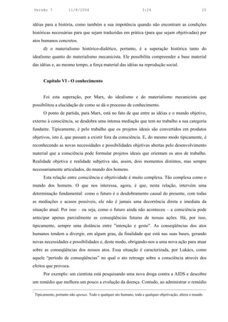 Versão 7             11/8/2004                                     3:24                                 25


idéias para a história, como também a sua impotência quando não encontram as condições
históricas necessárias para que sejam traduzidas em prática (para que sejam objetivadas) por
atos humanos concretos.
         d) o materialismo histórico-dialético, portanto, é a superação histórica tanto do
idealismo quanto do materialismo mecanicista. Ele possibilita compreender a base material
das idéias e, ao mesmo tempo, a força material das idéias na reprodução social.


         Capítulo VI - O conhecimento


         Foi esta superação, por Marx, do idealismo e do materialismo mecanicista que
possibilitou a elucidação de como se dá o processo de conhecimento.
         O ponto de partida, para Marx, está no fato de que entre as idéias e o mundo objetivo,
externo à consciência, se desdobra uma intensa mediação que tem no trabalho a sua categoria
fundante. Tipicamente, é pelo trabalho que os projetos ideais são convertidos em produtos
objetivos, isto é, que passam a existir fora da consciência. E, do mesmo modo tipicamente, é
reconhecendo as novas necessidades e possibilidades objetivas abertas pelo desenvolvimento
material que a consciência pode formular projetos ideais que orientam os atos de trabalho.
Realidade objetiva e realidade subjetiva são, assim, dois momentos distintos, mas sempre
necessariamente articulados, do mundo dos homens.
         Esta relação entre consciência e objetividade é muito complexa. Tão complexa como o
mundo dos homens. O que nos interessa, agora, é que, nesta relação, intervém uma
determinação fundamental: como o futuro é o desdobramento causal do presente, com todas
as mediações e acasos possíveis, ele não é jamais uma decorrência direta e imediata da
situação atual. Por isso – ou seja, como o futuro ainda não aconteceu – a consciência pode
antecipar apenas parcialmente as conseqüências futuras de nossas ações. Há, por isso,
tipicamente, sempre uma distância entre "intenção e gesto". As conseqüências dos atos
humanos tendem a divergir, em algum grau, da finalidade que está nas suas bases, gerando
novas necessidades e possibilidades e, deste modo, obrigando-nos a uma nova ação para atuar
sobre as conseqüências dos nossos atos. Essa situação é caracterizada, por Lukács, como
aquele “período de conseqüências” no qual o ato retroage sobre a consciência através dos
efeitos que provoca.
         Por exemplo: um cientista está pesquisando uma nova droga contra a AIDS e descobre
um remédio que melhora um pouco a evolução da doença. Contudo, ao administrar o remédio

5
    Tipicamente, portanto não apenas. Todo e qualquer ato humano, toda e qualquer objetivação, altera o mundo
 