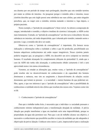 Versão 7                11/8/2004                            3:24                          26


aos doentes por um período de tempo mais prolongado, descobre que este remédio termina
por matar as células do intestino. Ao pesquisar porque o remédio afeta o intestino, nosso
cientista descobre que este órgão possui uma substância nas suas células, que antes ninguém
percebera, que, ao reagir com o remédio, termina matando o intestino e, logo depois, o
próprio paciente.
         Neste exemplo, o "período de conseqüências" é bem visível. Ao alterar a composição do
sangue, introduzindo o remédio, o objetivo imediato do cientista é alcançado: a AIDS evolui
mais lentamente. Contudo, no “período de conseqüências” um fato novo é descoberto: há uma
substância no intestino, até então despercebida, que é alterada pelo remédio, matando assim o
paciente. Logo, o remédio não deve ser usado.
         Observe-se como o “período de conseqüências” é importante. Ele fornece novas
indicações e informações sobre a realidade e sobre o que foi produzido, possibilitando aos
homens adquirirem conhecimentos até então sequer imagináveis. Nosso cientista jamais
poderia imaginar que, ao pesquisar a AIDS, iria descobrir um novo composto no intestino
humano. O resultado alcançado foi completamente diferente do pretendido! E, ainda que a
cura da AIDS não tenha sido alcançada, o conhecimento obtido certamente é útil e será
aproveitado nesta e em outras circunstâncias.
         Veremos, ao estudar as alienações que, muitas vezes, o “período de conseqüências”
pode resultar não no desenvolvimento do conhecimento e da capacidade dos homens
dominarem a natureza, mas sim no surgimento e desenvolvimento de relações sociais
desumanas, que tornam as pessoas – e a sociedade -- menos humanas do que poderiam ser.
Mas, agora, o que nos interessa é que o “período de conseqüências” abre a possibilidade de
conhecermos a realidade através dos efeitos que resultam dos nossos atos. Vejamos como isto
se dá.


         1 – Conhecimento e "período de conseqüências"


         Para que o trabalho tenha êxito, é necessário que o indivíduo e a sociedade possuam o
conhecimento mínimo indispensável para a transformação desejada da realidade. A prévia
ideação que propõe transformar a água em machado seria uma impossibilidade, porque as
propriedades da água não permitem isso. Para que o ato de trabalho alcance seu objetivo, é
necessário o conhecimento que possibilite escolher os meios da realidade que são adequados à
objetivação da prévia ideação. Conhecer estes meios é, pois, imprescindível para a realização


material, seja a materialidade natural, a social ou ambas.
 