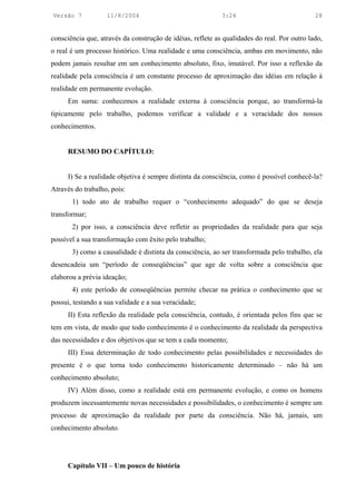 Versão 7           11/8/2004                                3:24                             28


consciência que, através da construção de idéias, reflete as qualidades do real. Por outro lado,
o real é um processo histórico. Uma realidade e uma consciência, ambas em movimento, não
podem jamais resultar em um conhecimento absoluto, fixo, imutável. Por isso a reflexão da
realidade pela consciência é um constante processo de aproximação das idéias em relação à
realidade em permanente evolução.
      Em suma: conhecemos a realidade externa à consciência porque, ao transformá-la
tipicamente pelo trabalho, podemos verificar a validade e a veracidade dos nossos
conhecimentos.


      RESUMO DO CAPÍTULO:


      I) Se a realidade objetiva é sempre distinta da consciência, como é possível conhecê-la?
Através do trabalho, pois:
       1) todo ato de trabalho requer o “conhecimento adequado” do que se deseja
transformar;
       2) por isso, a consciência deve refletir as propriedades da realidade para que seja
possível a sua transformação com êxito pelo trabalho;
       3) como a causalidade é distinta da consciência, ao ser transformada pelo trabalho, ela
desencadeia um “período de conseqüências” que age de volta sobre a consciência que
elaborou a prévia ideação;
       4) este período de conseqüências permite checar na prática o conhecimento que se
possui, testando a sua validade e a sua veracidade;
      II) Esta reflexão da realidade pela consciência, contudo, é orientada pelos fins que se
tem em vista, de modo que todo conhecimento é o conhecimento da realidade da perspectiva
das necessidades e dos objetivos que se tem a cada momento;
      III) Essa determinação de todo conhecimento pelas possibilidades e necessidades do
presente é o que torna todo conhecimento historicamente determinado – não há um
conhecimento absoluto;
      IV) Além disso, como a realidade está em permanente evolução, e como os homens
produzem incessantemente novas necessidades e possibilidades, o conhecimento é sempre um
processo de aproximação da realidade por parte da consciência. Não há, jamais, um
conhecimento absoluto.




      Capítulo VII – Um pouco de história
 