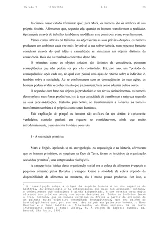 Versão 7         11/8/2004                                3:24                          29




        Iniciamos nosso estudo afirmando que, para Marx, os homens são os artífices de sua
própria história. Afirmamos que, segundo ele, quando os homens transformam a realidade,
tipicamente através do trabalho, também se modificam e se constroem como seres humanos.
        Vimos como, através do trabalho, ao objetivarem as suas prévias-ideações, os homens
produzem um ambiente cada vez mais favorável à sua sobrevivência, num processo bastante
complexo através do qual idéia e causalidade se sintetizam em objetos distintos da
consciência. Dois são os resultados concretos deste fato.
        O primeiro: como os objetos criados são distintos da consciência, possuem
conseqüências que não podem ser por ela controladas. Há, por isso, um “período de
conseqüências” após cada ato, no qual este possui uma ação de retorno sobre o indivíduo e,
também sobre a sociedade. Ao se confrontarem com as conseqüências de suas ações, os
homens podem avaliar o conhecimento que já possuem, bem como adquirir outros novos.
        O segundo: com base nos objetos já produzidos e nos novos conhecimentos, os homens
desenvolvem suas forças produtivas, isto é, sua capacidade de transformar a natureza segundo
as suas prévias-ideações. Portanto, para Marx, ao transformarem a natureza, os homens
transformam também a si próprios como seres humanos.
        Esta explicação do porquê os homens são artífices do seu destino é certamente
verdadeira;    contudo    ganhará   em    riqueza     se   considerarmos,   ainda   que   muito
introdutoriamente, o movimento histórico concreto.


        1 - A sociedade primitiva


        Marx e Engels, apoiando-se na antropologia, na arqueologia e na história, afirmaram
que os homens primitivos, ao surgirem na face da Terra, foram os herdeiros da organização
                     6
social dos primatas , seus antepassados biológicos.
        A característica básica desta organização social era a coleta de alimentos (vegetais e
pequenos animais) pelas florestas e campos. Como a atividade de coleta depende da
disponibilidade de alimentos na natureza, ela é muito pouco produtiva. Por isso, a

6
  A investigação sobre a origem da espécie humana é um dos aspectos da
história, da arqueologia e da antropologia que mais tem avançado. Contudo,
o conhecimento que possuímos é ainda fragmentado, e com certeza será muito
alterado nos próximos anos, com novas descobertas. Todos os indícios levam
a crer, contudo, que os homens surgiram na África a partir da evolução de
um primata muito primitivo denominado Rhamapithecus, que deu origem ao
Australopithecus que, por sua vez, deu origem aos primeiros homens, o Homo
Erectus e o Homo Habilis e, finalmente, ao Homo sapiens. Há um texto
interessante sobre o tema: Leakey, R. A Origem da Espécie Humana. Ed.
Record. São Paulo, 1999.
 