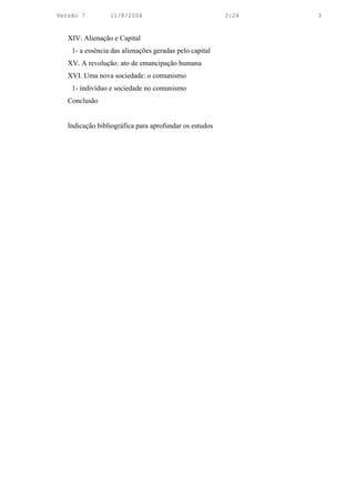 Versão 7         11/8/2004                              3:24   3


   XIV. Alienação e Capital
    1- a essência das alienações geradas pelo capital
   XV. A revolução: ato de emancipação humana
   XVI. Uma nova sociedade: o comunismo
    1- indivíduo e sociedade no comunismo
   Conclusão


   Indicação bibliográfica para aprofundar os estudos
 