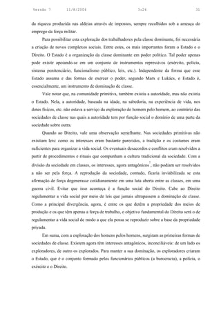 Versão 7            11/8/2004                              3:24                             31


da riqueza produzida nas aldeias através de impostos, sempre recolhidos sob a ameaça do
emprego da força militar.
      Para possibilitar esta exploração dos trabalhadores pela classe dominante, foi necessária
a criação de novos complexos sociais. Entre estes, os mais importantes foram o Estado e o
Direito. O Estado é a organização da classe dominante em poder político. Tal poder apenas
pode existir apoiando-se em um conjunto de instrumentos repressivos (exército, polícia,
sistema penitenciário, funcionalismo público, leis, etc.). Independente da forma que esse
Estado assuma e das formas de exercer o poder, segundo Marx e Lukács, o Estado é,
essencialmente, um instrumento de dominação de classe.
      Vale notar que, na comunidade primitiva, também existia a autoridade, mas não existia
o Estado. Nela, a autoridade, baseada na idade, na sabedoria, na experiência de vida, nos
dotes físicos, etc. não estava a serviço da exploração do homem pelo homem, ao contrário das
sociedades de classe nas quais a autoridade tem por função social o domínio de uma parte da
sociedade sobre outra.
      Quando ao Direito, vale uma observação semelhante. Nas sociedades primitivas não
existiam leis: como os interesses eram bastante parecidos, a tradição e os costumes eram
suficientes para organizar a vida social. Os eventuais desacordos e conflitos eram resolvidos a
partir de procedimentos e rituais que compunham a cultura tradicional da sociedade. Com a
                                                                  7
divisão da sociedade em classes, os interesses, agora antagônicos , não podiam ser resolvidos
a não ser pela força. A reprodução da sociedade, contudo, ficaria inviabilizada se esta
afirmação de força degenerasse cotidianamente em uma luta aberta entre as classes, em uma
guerra civil. Evitar que isso aconteça é a função social do Direito. Cabe ao Direito
regulamentar a vida social por meio de leis que jamais ultrapassem a dominação de classe.
Como a principal divergência, agora, é entre os que detêm a propriedade dos meios de
produção e os que têm apenas a força de trabalho, o objetivo fundamental do Direito será o de
regulamentar a vida social de modo a que ela possa se reproduzir sobre a base da propriedade
privada.
      Em suma, com a exploração dos homens pelos homens, surgiram as primeiras formas de
sociedades de classe. Existem agora têm interesses antagônicos, inconciliáveis: de um lado os
exploradores, de outro os explorados. Para manter a sua dominação, os exploradores criaram
o Estado, que é o conjunto formado pelos funcionários públicos (a burocracia), a polícia, o
exército e o Direito.
 
