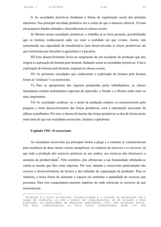 Versão 7         11/8/2004                               3:24                           33


        I) As sociedades primitivas herdaram a forma de organização social dos primatas
anteriores. Sua principal atividade produtiva era a coleta do que a natureza oferecia. Viviam
em pequenos bandos nômades e desconheciam as classes sociais.
        II) Mesmo nestas sociedades primitivas, o trabalho já se fazia presente, possibilitando
que os homens conhecessem cada vez mais a realidade em que viviam. Assim, iam
aumentando sua capacidade de transformá-la (iam desenvolvendo as forças produtivas) até
que terminaram por descobrir a agricultura e a pecuária.
        III) Este desenvolvimento levou ao surgimento de um excedente de produção que deu
origem à exploração do homem pelo homem, findando assim as sociedades primitivas. Com a
exploração do homem pelo homem, surgiram as classes sociais.
        IV) As primeiras sociedades que conheceram a exploração do homem pelo homem
foram as “asiáticas” e as escravistas.
        V) Para se apropriarem das riquezas produzidas pelos trabalhadores, as classes
dominantes criaram instrumentos especiais de repressão: o Estado e o Direito estão entre os
mais importantes.
        VI) As sociedades asiáticas, ou o modo de produção asiático, se caracterizavam pelo
pequeno e lento desenvolvimento das forças produtivas, com a reprodução incessante de
aldeias semelhantes. Por isso, o desenvolvimento das forças produtivas se deu de forma muito
mais lenta do que nas sociedades escravistas, feudais e capitalistas.


        Capítulo VIII - O escravismo


        As sociedades escravistas (as principais foram a grega e a romana) se caracterizavam
pela existência de duas classes sociais antagônicas: os senhores de escravos e os escravos. Já
que toda a produção dos escravos pertencia ao seu senhor, aos escravos não interessava o
                            8
aumento da produtividade . Pelo contrário, eles afirmavam a sua humanidade rebelando-se
contra as tarefas que lhes eram impostas. Por isso, durante o escravismo praticamente não
ocorreu o desenvolvimento da técnica e dos métodos de organização de produção. Para os
senhores, a única forma de aumentar a riqueza era aumentar a quantidade de escravos que
possuíam. Para isso conquistaram enormes impérios de onde retiravam os escravos de que
necessitavam.

8
  Produção é o total produzido. Produtividade é a relação do produzido com o
tempo de trabalho, ou com o número de trabalhadores, ou em relação à área
plantada, ou quantidade de máquinas empregadas, etc. Uma produção maior,
com   mais   trabalhadores  ou   mais  horas   trabalhadas,  pode  ter   uma
 