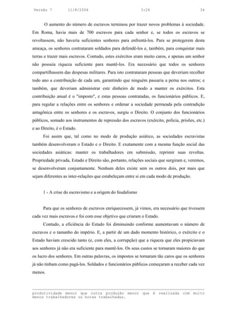 Versão 7            11/8/2004                              3:24                            34


      O aumento do número de escravos terminou por trazer novos problemas à sociedade.
Em Roma, havia mais de 700 escravos para cada senhor e, se todos os escravos se
revoltassem, não haveria suficientes senhores para enfrentá-los. Para se protegerem desta
ameaça, os senhores contrataram soldados para defendê-los e, também, para conquistar mais
terras e trazer mais escravos. Contudo, estes exércitos eram muito caros, e apenas um senhor
não possuía riqueza suficiente para mantê-los. Era necessário que todos os senhores
compartilhassem das despesas militares. Para isto contrataram pessoas que deveriam recolher
todo ano a contribuição de cada um, garantindo que ninguém passaria a perna nos outros; e
também, que deveriam administrar este dinheiro de modo a manter os exércitos. Esta
contribuição anual é o "imposto", e estas pessoas contratadas, os funcionários públicos. E,
para regular a relações entre os senhores e ordenar a sociedade permeada pela contradição
antagônica entre os senhores e os escravos, surgiu o Direito. O conjunto dos funcionários
públicos, somado aos instrumentos de repressão dos escravos (exército, polícia, prisões, etc.)
e ao Direito, é o Estado.
      Foi assim que, tal como no modo de produção asiático, as sociedades escravistas
também desenvolveram o Estado e o Direito. E exatamente com a mesma função social das
sociedades asiáticas: manter os trabalhadores em submissão, reprimir suas revoltas.
Propriedade privada, Estado e Direito são, portanto, relações sociais que surgiram e, veremos,
se desenvolveram conjuntamente. Nenhum deles existe sem os outros dois, por mais que
sejam diferentes as inter-relações que estabeleçam entre si em cada modo de produção.


      1 - A crise do escravismo e a origem do feudalismo


      Para que os senhores de escravos enriquecessem, já vimos, era necessário que tivessem
cada vez mais escravos e foi com esse objetivo que criaram o Estado.
      Contudo, a eficiência do Estado foi diminuindo conforme aumentavam o número de
escravos e o tamanho do império. E, a partir de um dado momento histórico, o exército e o
Estado haviam crescido tanto (e, com eles, a corrupção) que a riqueza que eles propiciavam
aos senhores já não era suficiente para mantê-los. Os seus custos se tornaram maiores do que
os lucro dos senhores. Em outras palavras, os impostos se tornaram tão caros que os senhores
já não tinham como pagá-los. Soldados e funcionários públicos começaram a receber cada vez
menos.



produtividade menor que outra produção menor que é realizada com muito
menos trabalhadores ou horas trabalhadas.
 