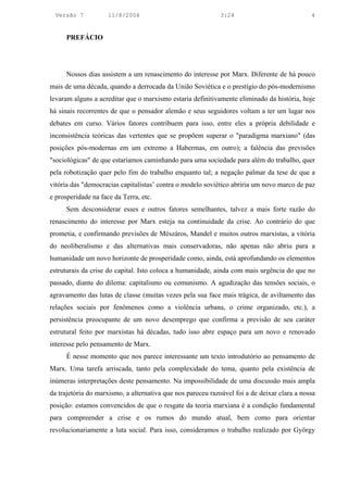 Versão 7           11/8/2004                               3:24                            4


      PREFÁCIO




      Nossos dias assistem a um renascimento do interesse por Marx. Diferente de há pouco
mais de uma década, quando a derrocada da União Soviética e o prestígio do pós-modernismo
levaram alguns a acreditar que o marxismo estaria definitivamente eliminado da história, hoje
há sinais recorrentes de que o pensador alemão e seus seguidores voltam a ter um lugar nos
debates em curso. Vários fatores contribuem para isso, entre eles a própria debilidade e
inconsistência teóricas das vertentes que se propõem superar o "paradigma marxiano" (das
posições pós-modernas em um extremo a Habermas, em outro); a falência das previsões
"sociológicas" de que estaríamos caminhando para uma sociedade para além do trabalho, quer
pela robotização quer pelo fim do trabalho enquanto tal; a negação palmar da tese de que a
vitória das "democracias capitalistas’ contra o modelo soviético abriria um novo marco de paz
e prosperidade na face da Terra, etc.
      Sem desconsiderar esses e outros fatores semelhantes, talvez a mais forte razão do
renascimento do interesse por Marx esteja na continuidade da crise. Ao contrário do que
prometia, e confirmando previsões de Mészáros, Mandel e muitos outros marxistas, a vitória
do neoliberalismo e das alternativas mais conservadoras, não apenas não abriu para a
humanidade um novo horizonte de prosperidade como, ainda, está aprofundando os elementos
estruturais da crise do capital. Isto coloca a humanidade, ainda com mais urgência do que no
passado, diante do dilema: capitalismo ou comunismo. A agudização das tensões sociais, o
agravamento das lutas de classe (muitas vezes pela sua face mais trágica, de aviltamento das
relações sociais por fenômenos como a violência urbana, o crime organizado, etc.), a
persistência preocupante de um novo desemprego que confirma a previsão de seu caráter
estrutural feito por marxistas há décadas, tudo isso abre espaço para um novo e renovado
interesse pelo pensamento de Marx.
      É nesse momento que nos parece interessante um texto introdutório ao pensamento de
Marx. Uma tarefa arriscada, tanto pela complexidade do tema, quanto pela existência de
inúmeras interpretações deste pensamento. Na impossibilidade de uma discussão mais ampla
da trajetória do marxismo, a alternativa que nos pareceu razoável foi a de deixar clara a nossa
posição: estamos convencidos de que o resgate da teoria marxiana é a condição fundamental
para compreender a crise e os rumos do mundo atual, bem como para orientar
revolucionariamente a luta social. Para isso, consideramos o trabalho realizado por György
 