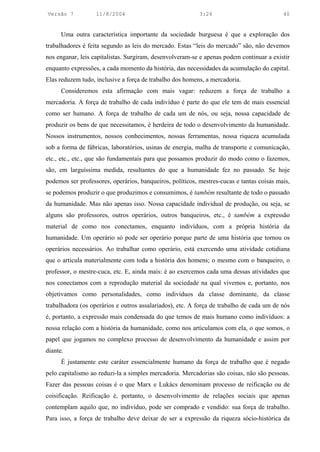 Versão 7           11/8/2004                               3:24                            40


      Uma outra característica importante da sociedade burguesa é que a exploração dos
trabalhadores é feita segundo as leis do mercado. Estas “leis do mercado” são, não devemos
nos enganar, leis capitalistas. Surgiram, desenvolveram-se e apenas podem continuar a existir
enquanto expressões, a cada momento da história, das necessidades da acumulação do capital.
Elas reduzem tudo, inclusive a força de trabalho dos homens, a mercadoria.
      Consideremos esta afirmação com mais vagar: reduzem a força de trabalho a
mercadoria. A força de trabalho de cada indivíduo é parte do que ele tem de mais essencial
como ser humano. A força de trabalho de cada um de nós, ou seja, nossa capacidade de
produzir os bens de que necessitamos, é herdeira de todo o desenvolvimento da humanidade.
Nossos instrumentos, nossos conhecimentos, nossas ferramentas, nossa riqueza acumulada
sob a forma de fábricas, laboratórios, usinas de energia, malha de transporte e comunicação,
etc., etc., etc., que são fundamentais para que possamos produzir do modo como o fazemos,
são, em larguíssima medida, resultantes do que a humanidade fez no passado. Se hoje
podemos ser professores, operários, banqueiros, políticos, mestres-cucas e tantas coisas mais,
se podemos produzir o que produzimos e consumimos, é também resultante de todo o passado
da humanidade. Mas não apenas isso. Nossa capacidade individual de produção, ou seja, se
alguns são professores, outros operários, outros banqueiros, etc., é também a expressão
material de como nos conectamos, enquanto indivíduos, com a própria história da
humanidade. Um operário só pode ser operário porque parte de uma história que tornou os
operários necessários. Ao trabalhar como operário, está exercendo uma atividade cotidiana
que o articula materialmente com toda a história dos homens; o mesmo com o banqueiro, o
professor, o mestre-cuca, etc. E, ainda mais: é ao exercemos cada uma dessas atividades que
nos conectamos com a reprodução material da sociedade na qual vivemos e, portanto, nos
objetivamos como personalidades, como indivíduos da classe dominante, da classe
trabalhadora (os operários e outros assalariados), etc. A força de trabalho de cada um de nós
é, portanto, a expressão mais condensada do que temos de mais humano como indivíduos: a
nossa relação com a história da humanidade, como nos articulamos com ela, o que somos, o
papel que jogamos no complexo processo de desenvolvimento da humanidade e assim por
diante.
      É justamente este caráter essencialmente humano da força de trabalho que é negado
pelo capitalismo ao reduzi-la a simples mercadoria. Mercadorias são coisas, não são pessoas.
Fazer das pessoas coisas é o que Marx e Lukács denominam processo de reificação ou de
coisificação. Reificação é, portanto, o desenvolvimento de relações sociais que apenas
contemplam aquilo que, no indivíduo, pode ser comprado e vendido: sua força de trabalho.
Para isso, a força de trabalho deve deixar de ser a expressão da riqueza sócio-histórica da
 