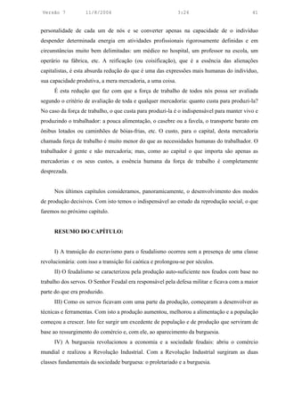 Versão 7           11/8/2004                                3:24                           41


personalidade de cada um de nós e se converter apenas na capacidade de o indivíduo
despender determinada energia em atividades profissionais rigorosamente definidas e em
circunstâncias muito bem delimitadas: um médico no hospital, um professor na escola, um
operário na fábrica, etc. A reificação (ou coisificação), que é a essência das alienações
capitalistas, é esta absurda redução do que é uma das expressões mais humanas do indivíduo,
sua capacidade produtiva, a mera mercadoria, a uma coisa.
     É esta redução que faz com que a força de trabalho de todos nós possa ser avaliada
segundo o critério de avaliação de toda e qualquer mercadoria: quanto custa para produzi-la?
No caso da força de trabalho, o que custa para produzi-la é o indispensável para manter vivo e
produzindo o trabalhador: a pouca alimentação, o casebre ou a favela, o transporte barato em
ônibus lotados ou caminhões de bóias-frias, etc. O custo, para o capital, desta mercadoria
chamada força de trabalho é muito menor do que as necessidades humanas do trabalhador. O
trabalhador é gente e não mercadoria; mas, como ao capital o que importa são apenas as
mercadorias e os seus custos, a essência humana da força de trabalho é completamente
desprezada.


     Nos últimos capítulos consideramos, panoramicamente, o desenvolvimento dos modos
de produção decisivos. Com isto temos o indispensável ao estudo da reprodução social, o que
faremos no próximo capítulo.


     RESUMO DO CAPÍTULO:


     I) A transição do escravismo para o feudalismo ocorreu sem a presença de uma classe
revolucionária: com isso a transição foi caótica e prolongou-se por séculos.
     II) O feudalismo se caracterizou pela produção auto-suficiente nos feudos com base no
trabalho dos servos. O Senhor Feudal era responsável pela defesa militar e ficava com a maior
parte do que era produzido.
     III) Como os servos ficavam com uma parte da produção, começaram a desenvolver as
técnicas e ferramentas. Com isto a produção aumentou, melhorou a alimentação e a população
começou a crescer. Isto fez surgir um excedente de população e de produção que serviram de
base ao ressurgimento do comércio e, com ele, ao aparecimento da burguesia.
     IV) A burguesia revolucionou a economia e a sociedade feudais: abriu o comércio
mundial e realizou a Revolução Industrial. Com a Revolução Industrial surgiram as duas
classes fundamentais da sociedade burguesa: o proletariado e a burguesia.
 